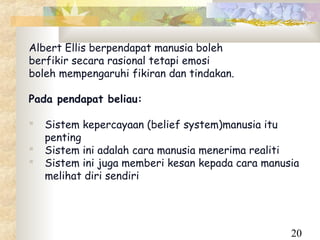 Albert Ellis berpendapat manusia boleh
berfikir secara rasional tetapi emosi
boleh mempengaruhi fikiran dan tindakan.

Pada pendapat beliau:

   Sistem kepercayaan (belief system)manusia itu
    penting
   Sistem ini adalah cara manusia menerima realiti
   Sistem ini juga memberi kesan kepada cara manusia
    melihat diri sendiri




                                                   20
 