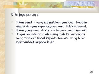 Ellis juga percaya:

   Klien sendiri yang memulakan gangguan kepada
    emosi dengan kepercayaan yang tidak rasional.
   Klien yang memilih sistem kepercayaan mereka.
   Tugas kaunselor ialah mengubah kepercayaan
    yang tidak rasional kepada sesuatu yang lebih
    bermanfaat kepada klien.




                                                    21
 