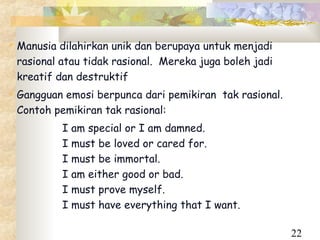  Manusia dilahirkan unik dan berupaya untuk menjadi
 rasional atau tidak rasional. Mereka juga boleh jadi
 kreatif dan destruktif
 Gangguan emosi berpunca dari pemikiran tak rasional.
 Contoh pemikiran tak rasional:
          I am special or I am damned.
          I must be loved or cared for.
          I must be immortal.
          I am either good or bad.
          I must prove myself.
          I must have everything that I want.

                                                         22
 