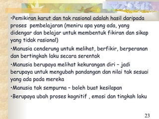 •Pemikiran karut dan tak rasional adalah hasil daripada
proses pembelajaran (meniru apa yang ada, yang
didengar dan belajar untuk membentuk fikiran dan sikap
yang tidak rasional)
•Manusia cenderung untuk melihat, berfikir, berperanan
dan bertingkah laku secara serentak
•Manusia berupaya melihat kekurangan diri – jadi
berupaya untuk mengubah pandangan dan nilai tak sesuai
yang ada pada mereka
•Manusia tak sempurna – boleh buat kesilapan
•Berupaya ubah proses kognitif , emosi dan tingkah laku


                                                      23
 