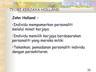 TEORI KERJAYA HOLLAND

 John Holland –
 •Individu mempamerkan personaliti
 melalui minat kerjaya
 •Individu memilih kerjaya berdasarakan
 personaliti yang mereka miliki
 •Tekankan; pemadanan personaliti individu
 dengan persekitaran.



                                             26
 