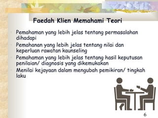 Faedah Klien Memahami Teori
• Pemahaman yang lebih jelas tentang permasalahan
  dihadapi
• Pemahanan yang lebih jelas tentang nilai dan
  keperluan rawatan kaunseling
• Pemahaman yang lebih jelas tentang hasil keputusan
  penilaian/ diagnosis yang dikemukakan
• Menilai kejayaan dalam mengubah pemikiran/ tingkah
  laku




                                                   6
 
