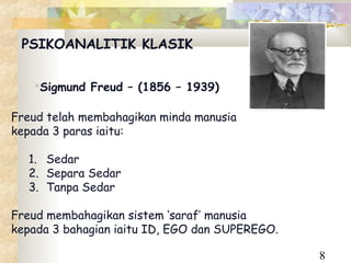 PSIKOANALITIK KLASIK


   Sigmund Freud – (1856 – 1939)

Freud telah membahagikan minda manusia
kepada 3 paras iaitu:

  1. Sedar
  2. Separa Sedar
  3. Tanpa Sedar

Freud membahagikan sistem ‘saraf’ manusia
kepada 3 bahagian iaitu ID, EGO dan SUPEREGO.

                                                8
 