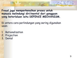Freud juga memperkenalkan proses untuk
manusia melindungi diri/mental dari gangguan
yang keterlaluan iaitu DEFENCE MECHANISM.

Di antara cara perlindungan yang sering digunakan
ialah:

1. Rationalization
2. Projection
3. Denial




                                                    9
 