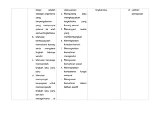 tetapi           adalah     disesuaikan                tingkahlaku   d. Latihan
  sebagai organisma         c. Mengurang         atau                     penegasan
  yang                        menghapuskan
  berpengalaman               tingkahlaku        yang
  yang      mempunyai         kurang sesuai
  potensi     ke     arah   d. Menangani        reaksi
  semua tingkahlaku           yang
b. Manusia                    membimbangkan
  berkeupayaan              e. Meningkatkan
  memahami konsep             kawalan kendiri
  serta       mengawal      f. Meningkatkan
  tingkah      lakunya        kemahiran
  sendiri                     mengendur
c. Manusia berupaya         g. Menguasai
  memperoleh                  kemahiran sosial
  tingkah laku yang         h. Meningkatkan
  baru                        kompetensi        fungsi
d. Manusia                    seksual
  mempunyai                 i. Menguasai
  keupayaan         untuk     kemahiran         dalam
  mempengaruhi                latihan asertif
  tingkah laku yang
  lain-lain
  sebagaimana          ia
 