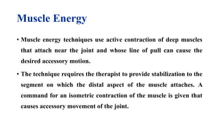 Muscle Energy
• Muscle energy techniques use active contraction of deep muscles
that attach near the joint and whose line of pull can cause the
desired accessory motion.
• The technique requires the therapist to provide stabilization to the
segment on which the distal aspect of the muscle attaches. A
command for an isometric contraction of the muscle is given that
causes accessory movement of the joint.
 