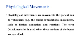 Physiological Movements
• Physiological movements are movements the patient can
do voluntarily (e.g., the classic or traditional movements,
such as flexion, abduction, and rotation). The term
Osteokinematics is used when these motions of the bones
are described.
 