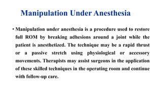Manipulation Under Anesthesia
• Manipulation under anesthesia is a procedure used to restore
full ROM by breaking adhesions around a joint while the
patient is anesthetized. The technique may be a rapid thrust
or a passive stretch using physiological or accessory
movements. Therapists may assist surgeons in the application
of these skilled techniques in the operating room and continue
with follow-up care.
 