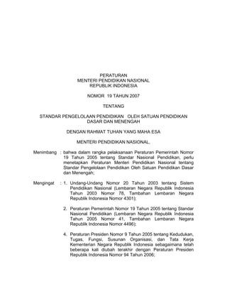 PERATURAN
                   MENTERI PENDIDIKAN NASIONAL
                       REPUBLIK INDONESIA

                        NOMOR 19 TAHUN 2007

                               TENTANG

  STANDAR PENGELOLAAN PENDIDIKAN OLEH SATUAN PENDIDIKAN
                  DASAR DAN MENENGAH

              DENGAN RAHMAT TUHAN YANG MAHA ESA

                   MENTERI PENDIDIKAN NASIONAL,

Menimbang : bahwa dalam rangka pelaksanaan Peraturan Pemerintah Nomor
            19 Tahun 2005 tentang Standar Nasional Pendidikan, perlu
            menetapkan Peraturan Menteri Pendidikan Nasional tentang
            Standar Pengelolaan Pendidikan Oleh Satuan Pendidikan Dasar
            dan Menengah;

Mengingat   : 1. Undang-Undang Nomor 20 Tahun 2003 tentang Sistem
                 Pendidikan Nasional (Lembaran Negara Republik Indonesia
                 Tahun 2003 Nomor 78, Tambahan Lembaran Negara
                 Republik Indonesia Nomor 4301);

             2. Peraturan Pemerintah Nomor 19 Tahun 2005 tentang Standar
                Nasional Pendidikan (Lembaran Negara Republik Indonesia
                Tahun 2005 Nomor 41, Tambahan Lembaran Negara
                Republik Indonesia Nomor 4496);

             4. Peraturan Presiden Nomor 9 Tahun 2005 tentang Kedudukan,
                Tugas, Fungsi, Susunan Organisasi, dan Tata Kerja
                Kementerian Negara Republik Indonesia sebagaimana telah
                beberapa kali diubah terakhir dengan Peraturan Presiden
                Republik Indonesia Nomor 94 Tahun 2006;
 
