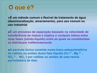 É um método comum e flexível de tratamento de água
(desmineralização, amaciamento), para uso comum ou
uso industrial
É um processo de separação baseado na velocidade de
transferência de massa e implica o contacto íntimo entre
duas fases (sólido-líquido) entre as quais os constituintes
se distribuem indiferentemente
A permuta iónica consiste numa troca estequiométrica
de catiões ou aniões duma fase líquida (Ca 2+ , Mg 2+ ,
SO4
2- , NO3
-) por catiões ou aniões de uma resina
permutadora de iões.
 