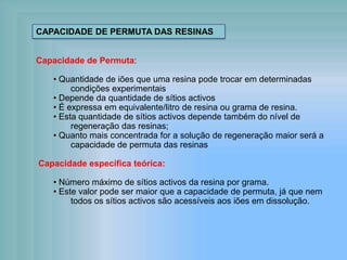 Capacidade de Permuta:
• Quantidade de iões que uma resina pode trocar em determinadas
condições experimentais
• Depende da quantidade de sítios activos
• É expressa em equivalente/litro de resina ou grama de resina.
• Esta quantidade de sítios activos depende também do nível de
regeneração das resinas;
• Quanto mais concentrada for a solução de regeneração maior será a
capacidade de permuta das resinas
Capacidade especifica teórica:
• Número máximo de sítios activos da resina por grama.
• Este valor pode ser maior que a capacidade de permuta, já que nem
todos os sítios activos são acessíveis aos iões em dissolução.
CAPACIDADE DE PERMUTA DAS RESINAS
 