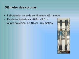Diâmetro das colunas
• Laboratório: varia de centímetros até 1 metro.
• Unidades industriais - 0.8m - 3,6 m
• Altura da resina de 10 cm - 3.5 metros.
 