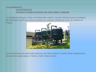 EQUIPAMENTO.
ADSORVENTES
RESINAS PERMUTADORAS DE IÕES MAIS COMUNS
A unidade tecnológica mais correntemente usada à escala industrial para processos
de adsorção e permuta iónica consiste em colunas cilíndricas como se mostra na
Figura
com enchimento de partículas esféricas de adsorvente ou resina (fase estacionária),
através das quais passa o fluido a tratar (fase móvel).
 