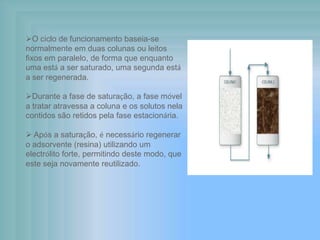 O ciclo de funcionamento baseia-se
normalmente em duas colunas ou leitos
fixos em paralelo, de forma que enquanto
uma está a ser saturado, uma segunda está
a ser regenerada.
Durante a fase de saturação, a fase móvel
a tratar atravessa a coluna e os solutos nela
contidos são retidos pela fase estacionária.
 Após a saturação, é necessário regenerar
o adsorvente (resina) utilizando um
electrólito forte, permitindo deste modo, que
este seja novamente reutilizado.
 