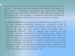 Os adsorventes mais comuns utilizados à escala industrial são o carvão
activado, a sílica-gel, a alumina activada e os peneiros moleculares. Os
três primeiros, usualmente designados por adsorventes amorfos,
apresentam áreas específicas entre 200 e 1200 m2/g e uma distribuição
de tamanhos de poros alargada. Os peneiros moleculares apresentam
tamanhos de poros exactos definidos pela sua estrutura cristalina.
O carvão activado foi um dos primeiros adsorventes conhecidos e é um
dos mais utilizados actualmente. Geralmente é produzido a partir da
decomposição térmica controlada de material carbonáceo (casca da
madeira, de coco, de arroz, carvão, ossos de animais, etc.), a
temperaturas inferiores a 600 ºC, seguida pela activação que visa
submeter o material carbonizado a reacções secundárias, tendo como
finalidade o aumento da área superficial. A activação física é feita com
vapor de água, ar ou outro agente oxidante, enquanto que a activação
química envolve a impregnação de agentes desidratantes como ácido
fosfórico, hidróxido de potássio e cloreto de zinco a temperaturas
superiores a 300 ºC. As principais características são as seguintes: área
específica = 600 – 1200 m2/g, massa específica = 0.4 g/cm3, porosidade
= 0.6 -0.85 e diâmetro médio dos poros = 29
.
 