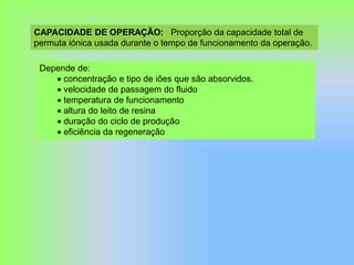 CAPACIDADE DE OPERAÇÃO: Proporção da capacidade total de
permuta iónica usada durante o tempo de funcionamento da operação.
Depende de:
 concentração e tipo de iões que são absorvidos.
 velocidade de passagem do fluido
 temperatura de funcionamento
 altura do leito de resina
 duração do ciclo de produção
 eficiência da regeneração
 