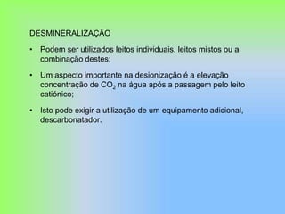 DESMINERALIZAÇÃO
• Podem ser utilizados leitos individuais, leitos mistos ou a
combinação destes;
• Um aspecto importante na desionização é a elevação
concentração de CO2 na água após a passagem pelo leito
catiónico;
• Isto pode exigir a utilização de um equipamento adicional,
descarbonatador.
 