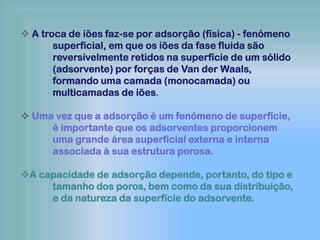  A troca de iões faz-se por adsorção (física) - fenómeno
superficial, em que os iões da fase fluida são
reversivelmente retidos na superfície de um sólido
(adsorvente) por forças de Van der Waals,
formando uma camada (monocamada) ou
multicamadas de iões.
 Uma vez que a adsorção é um fenómeno de superfície,
é importante que os adsorventes proporcionem
uma grande área superficial externa e interna
associada à sua estrutura porosa.
A capacidade de adsorção depende, portanto, do tipo e
tamanho dos poros, bem como da sua distribuição,
e da natureza da superfície do adsorvente.
 