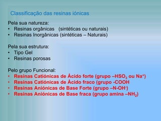 Classificação das resinas iónicas
Pela sua natureza:
• Resinas orgânicas (sintéticas ou naturais)
• Resinas Inorgânicas (sintéticas – Naturais)
Pela sua estrutura:
• Tipo Gel
• Resinas porosas
Pelo grupo Funcional:
• Resinas Catiónicas de Ácido forte (grupo –HSO3 ou Na+)
• Resinas Catiónicas de Ácido fraco (grupo -COOH
• Resinas Aniónicas de Base Forte (grupo –N-OH-)
• Resinas Aniónicas de Base fraca (grupo amina –NH2)
 