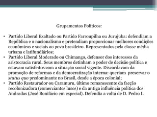 Grupamentos Políticos:
• Partido Liberal Exaltado ou Partido Farroupilha ou Jurujuba: defendiam a
República e o nacionalismo e pretendiam proporcionar melhores condições
econômicas e sociais ao povo brasileiro. Representados pela classe média
urbana e latifundiários;
• Partido Liberal Moderado ou Chimango, defensor dos interesses da
aristocracia rural. Seus membros detinham o poder de decisão política e
estavam satisfeitos com a situação social vigente. Discordavam da
promoção de reformas e da democratização interna: queriam preservar o
status quo predominante no Brasil, desde a época colonial;
• Partido Restaurador ou Caramuru, último remanescente da facção
recolonizadora (comerciantes lusos) e da antiga influência política dos
Andradas (José Bonifácio em especial). Defendia a volta de D. Pedro I.
 