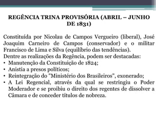 REGÊNCIA TRINA PROVISÓRIA (ABRIL – JUNHO
DE 1831)
Constituída por Nicolau de Campos Vergueiro (liberal), José
Joaquim Carneiro de Campos (conservador) e o militar
Francisco de Lima e Silva (equilíbrio das tendências).
Dentre as realizações da Regência, podem ser destacadas:
• Manutenção da Constituição de 1824;
• Anistia a presos políticos;
• Reintegração do "Ministério dos Brasileiros", exonerado;
• A Lei Regencial, através da qual se restringiu o Poder
Moderador e se proibiu o direito dos regentes de dissolver a
Câmara e de conceder títulos de nobreza.
 