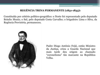 REGÊNCIA TRINA PERMANENTE (1831-1835):
Constituída por critério político-geográfico: o Norte foi representado pelo deputado
Bráulio Muniz; o Sul, pelo deputado Costa Carvalho; o brigadeiro Lima e Silva, da
Regência Provisória, permaneceu.
Padre Diogo Antônio Feijó, então Ministro
da Justiça, criou a Guarda Nacional que
mais tarde deu origem ao chamado
“coronelismo” tão marcante na República
Velha.
 