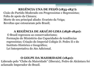 REGÊNCIA UNA DE FEIJÓ (1835-1837):
Cisão do Partido Moderado em Progressistas e Regressistas;
Falta de apoio da Câmara;
Morte de seu principal aliado: Evaristo da Veiga;
Revoltas que estouraram pelo Brasil;
A REGÊNCIA DE ARAÚJO LIMA (1838-1840):
O Brasil regressou ao conservadorismo;
Formação do Ministério das Capacidades de tendências
regressistas; Criação do Imperial Colégio D. Pedro II e do
Instituto Histórico e Geográfico;
Lei Interpretativa do Ato Adicional.
O GOLPE DA MAIORIDADE (1840):
Liderado pelo “Clube da Maioridade” (liberais), Pedro de Alcântara foi
aclamado Imperador do Brasil.
 