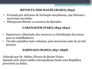 REVOLTA DOS MALÊS (BAHIA/1835)
• Formada por africanos de formação muçulmana, que falavam e
escreviam em árabe;
• Planejavam libertar os escravos de Salvador.
CABANAGEM (PARÁ/1835-1840)
• Esperavam a libertação dos escravos e a distribuição das terras
para os trabalhadores;
• Um dos episódios mais violentos, pois morreram mais de 30 mil
pessoas.
SABINADA (BAHIA/1837-1838)
Liderada por Dr. Sabino Álvares da Rocha Vieira;
Apoiado pela classe média soteropolitana funda uma República
provisória na Bahia.
 