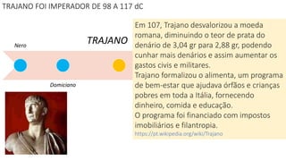 Nero
Domiciano
TRAJANO
Ma
rco
Aur
elio
Séti
mo
Sev
ero
Déc
io
Diocle
ciano
TRAJANO FOI IMPERADOR DE 98 A 117 dC
Em 107, Trajano desvalorizou a moeda
romana, diminuindo o teor de prata do
denário de 3,04 gr para 2,88 gr, podendo
cunhar mais denários e assim aumentar os
gastos civis e militares.
Trajano formalizou o alimenta, um programa
de bem-estar que ajudava órfãos e crianças
pobres em toda a Itália, fornecendo
dinheiro, comida e educação.
O programa foi financiado com impostos
imobiliários e filantropia.
https://pt.wikipedia.org/wiki/Trajano
 