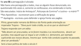 No ano 98 a perseguição é aliviada:
Não havia uma perseguição a todos, mas se alguém fosse denunciado, era
questionado três vezes e, somente se confessasse, era condenado à morte.
São executados: Inácio de Antioquia*, Policarpo de Esmirna* e Justino – o mártir**
*Pais Apostólicos - escreveram para a edificação da igreja
** Apologista - escreveu para defender a igreja frente aos pagãos
Plínio, governador romano da Bitínia e do Ponto pede orientação ao
imperador Trajano - “Devo punir todo cristão, ou só os que se obstinam?”
Trajano responde com um edito:
“Não devem ser procurados; se te forem trazidos e os reconheceres, devem ser
punidos; mas aquele que se negue a ser cristão e o demonstre, por exemplo
suplicando aos nossos deuses, mesmo que tenha tido conduta suspeita no passado,
deve ser perdoado.”
Será a base política de todo o século II
 