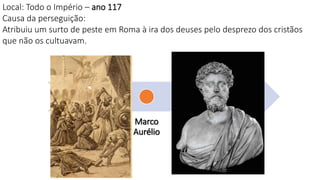 Nero
Domici
ano
Trajano
Marco
Aurélio
Sétimo
Severo
Décio
Diocleciano
Local: Todo o Império – ano 117
Causa da perseguição:
Atribuiu um surto de peste em Roma à ira dos deuses pelo desprezo dos cristãos
que não os cultuavam.
 