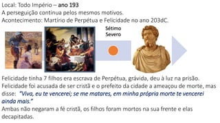 Nero
Domici
ano
Trajan
o
Marco
Aurélio
Sétimo
Severo
Décio
Diocleciano
Local: Todo Império – ano 193
A perseguição continua pelos mesmos motivos.
Acontecimento: Martírio de Perpétua e Felicidade no ano 203dC.
Felicidade tinha 7 filhos era escrava de Perpétua, grávida, deu à luz na prisão.
Felicidade foi acusada de ser cristã e o prefeito da cidade a ameaçou de morte, mas
disse: "Viva, eu te vencerei; se me matares, em minha própria morte te vencerei
ainda mais.”
Ambas não negaram a fé cristã, os filhos foram mortos na sua frente e elas
decapitadas.
 