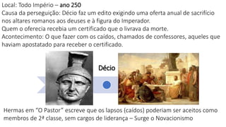 Nero
Severo
Décio
Diocleciano
Local: Todo Império – ano 250
Causa da perseguição: Décio faz um edito exigindo uma oferta anual de sacrifício
nos altares romanos aos deuses e à figura do Imperador.
Quem o oferecia recebia um certificado que o livrava da morte.
Acontecimento: O que fazer com os caídos, chamados de confessores, aqueles que
haviam apostatado para receber o certificado.
Hermas em “O Pastor” escreve que os lapsos (caídos) poderiam ser aceitos como
membros de 2ª classe, sem cargos de liderança – Surge o Novacionismo
 