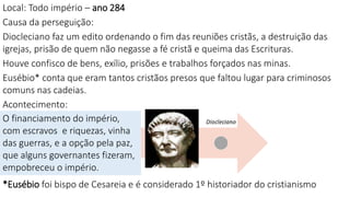 Local: Todo império – ano 284
Causa da perseguição:
Diocleciano faz um edito ordenando o fim das reuniões cristãs, a destruição das
igrejas, prisão de quem não negasse a fé cristã e queima das Escrituras.
Houve confisco de bens, exílio, prisões e trabalhos forçados nas minas.
Eusébio* conta que eram tantos cristãos presos que faltou lugar para criminosos
comuns nas cadeias.
Acontecimento:
*Eusébio foi bispo de Cesareia e é considerado 1º historiador do cristianismo
O financiamento do império,
com escravos e riquezas, vinha
das guerras, e a opção pela paz,
que alguns governantes fizeram,
empobreceu o império.
 