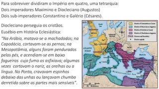 Diocleciano perseguia os cristãos.
Eusébio em História Eclesiástica:
“Na Arábia, matava-se a machadadas; na
Capadócia, cortavam-se as pernas; na
Mesopotâmia, alguns foram pendurados
pelos pés, e acendiam-se em baixo
fogueiras cujo fumo os asfixiava; algumas
vezes cortavam o nariz, as orelhas ou a
língua. No Ponto, cravavam espinhos
debaixo das unhas ou lançavam chumbo
derretido sobre as partes mais sensíveis”.
Para sobreviver dividiram o Império em quatro, uma tetrarquia:
Dois imperadores Maximino e Diocleciano (Augustos)
Dois sub-imperadores Constantino e Galério (Césares).
 