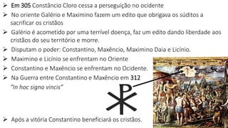  Em 305 Constâncio Cloro cessa a perseguição no ocidente
 No oriente Galério e Maximino fazem um edito que obrigava os súditos a
sacrificar os cristãos
 Galério é acometido por uma terrível doença, faz um edito dando liberdade aos
cristãos do seu território e morre.
 Disputam o poder: Constantino, Maxêncio, Maximino Daia e Licínio.
 Maximino e Licínio se enfrentam no Oriente
 Constantino e Maxêncio se enfrentam no Ocidente.
 Na Guerra entre Constantino e Maxêncio em 312
“In hoc signo vincis”
 Após a vitória Constantino beneficiará os cristãos.
 