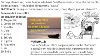 20
Como pudemos ver, nesse tempo, não havia "cristão nominal, crente não praticante
ou desigrejado.” – multidões abraçavam a “causa”-
PARTILHA 12: Será que chamaríamos de fanatismo, como alguns grupos islâmicos?
Países onde é mais difícil
ser seguidor de Jesus:
1. Afeganistão
2. Coreia do Norte
3. Somália
4. Líbia
5. Iémen
6. Eritreia
7. Nigéria
8. Paquistão
9. Irã
10. Índia
PARTILHA 13:
Que ações dos cristãos da igreja primitiva lhe chamaram
a atenção em relação as proibições e perseguições do
governo e da sociedade para aplicar nos dias de hoje?
https://www.christianitytoday.com/news/2022/january/perseguicao-2022-paises-igreja-cristaos-mortos-evangelho-pt.html
 
