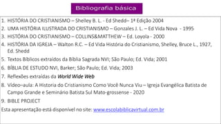 1. HISTÓRIA DO CRISTIANISMO – Shelley B. L. - Ed Shedd– 1ª Edição 2004
2. UMA HISTÓRIA ILUSTRADA DO CRISTIANISMO – Gonzales J. L. – Ed Vida Nova - 1995
3. HISTÓRIA DO CRISTIANISMO – COLLINS&MATTHEW – Ed. Loyola - 2000
4. HISTÓRIA DA IGREJA – Walton R.C. – Ed Vida História do Cristianismo, Shelley, Bruce L., 1927,
Ed. Shedd
5. Textos Bíblicos extraídos da Bíblia Sagrada NVI; São Paulo; Ed. Vida; 2001
6. BÍBLIA DE ESTUDO NVI, Barker; São Paulo; Ed. Vida; 2003
7. Reflexões extraídas da World Wide Web
8. Vídeo–aula: A Historia do Cristianismo Como Você Nunca Viu – Igreja Evangélica Batista de
Campo Grande e Seminário Batista Sul Mato-grossense - 2020
9. BIBLE PROJECT
Esta apresentação está disponível no site: www.escolabiblicavirtual.com.br
 