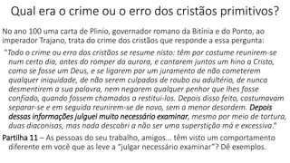 Qual era o crime ou o erro dos cristãos primitivos?
No ano 100 uma carta de Plinio, governador romano da Bitínia e do Ponto, ao
imperador Trajano, trata do crime dos cristãos que responde a essa pergunta:
"Todo o crime ou erro dos cristãos se resume nisto: têm por costume reunirem-se
num certo dia, antes do romper da aurora, e cantarem juntos um hino a Cristo,
como se fosse um Deus, e se ligarem por um juramento de não cometerem
qualquer iniquidade, de não serem culpados de roubo ou adultério, de nunca
desmentirem a sua palavra, nem negarem qualquer penhor que lhes fosse
confiado, quando fossem chamados a restitui-los. Depois disso feito, costumavam
separar-se e em seguida reunirem-se de novo, sem a menor desordem. Depois
dessas informações julguei muito necessário examinar, mesmo por meio de tortura,
duas diaconisas, mas nada descobri a não ser uma superstição má e excessiva.“
Partilha 11 – As pessoas do seu trabalho, amigos... têm visto um comportamento
diferente em você que as leve a “julgar necessário examinar”? Dê exemplos.
 