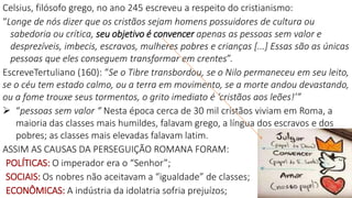 Celsius, filósofo grego, no ano 245 escreveu a respeito do cristianismo:
“Longe de nós dizer que os cristãos sejam homens possuidores de cultura ou
sabedoria ou crítica, seu objetivo é convencer apenas as pessoas sem valor e
desprezíveis, imbecis, escravos, mulheres pobres e crianças [...] Essas são as únicas
pessoas que eles conseguem transformar em crentes”.
EscreveTertuliano (160): “Se o Tibre transbordou, se o Nilo permaneceu em seu leito,
se o céu tem estado calmo, ou a terra em movimento, se a morte andou devastando,
ou a fome trouxe seus tormentos, o grito imediato é ‘cristãos aos leões!’”
 “pessoas sem valor “ Nesta época cerca de 30 mil cristãos viviam em Roma, a
maioria das classes mais humildes, falavam grego, a língua dos escravos e dos
pobres; as classes mais elevadas falavam latim.
ASSIM AS CAUSAS DA PERSEGUIÇÃO ROMANA FORAM:
POLÍTICAS: O imperador era o “Senhor”;
SOCIAIS: Os nobres não aceitavam a “igualdade” de classes;
ECONÔMICAS: A indústria da idolatria sofria prejuízos;
 