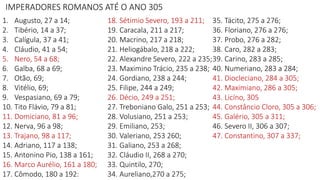 IMPERADORES ROMANOS ATÉ O ANO 305
1. Augusto, 27 a 14;
2. Tibério, 14 a 37;
3. Calígula, 37 a 41;
4. Cláudio, 41 a 54;
5. Nero, 54 a 68;
6. Galba, 68 a 69;
7. Otão, 69;
8. Vitélio, 69;
9. Vespasiano, 69 a 79;
10. Tito Flávio, 79 a 81;
11. Domiciano, 81 a 96;
12. Nerva, 96 a 98;
13. Trajano, 98 a 117;
14. Adriano, 117 a 138;
15. Antonino Pio, 138 a 161;
16. Marco Aurélio, 161 a 180;
17. Cômodo, 180 a 192:
18. Sétimio Severo, 193 a 211;
19. Caracala, 211 a 217;
20. Macrino, 217 a 218;
21. Heliogábalo, 218 a 222;
22. Alexandre Severo, 222 a 235;
23. Maximino Trácio, 235 a 238;
24. Gordiano, 238 a 244;
25. Filipe, 244 a 249;
26. Décio, 249 a 251;
27. Treboniano Galo, 251 a 253;
28. Volusiano, 251 a 253;
29. Emiliano, 253;
30. Valeriano, 253 260;
31. Galiano, 253 a 268;
32. Cláudio II, 268 a 270;
33. Quintilo, 270;
34. Aureliano,270 a 275;
35. Tácito, 275 a 276;
36. Floriano, 276 a 276;
37. Probo, 276 a 282;
38. Caro, 282 a 283;
39. Carino, 283 a 285;
40. Numeriano, 283 a 284;
41. Diocleciano, 284 a 305;
42. Maximiano, 286 a 305;
43. Licíno, 305
44. Constâncio Cloro, 305 a 306;
45. Galério, 305 a 311;
46. Severo II, 306 a 307;
47. Constantino, 307 a 337;
 