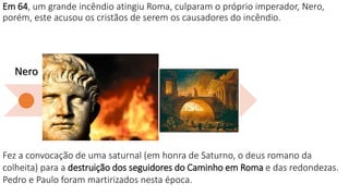 Em 64, um grande incêndio atingiu Roma, culparam o próprio imperador, Nero,
porém, este acusou os cristãos de serem os causadores do incêndio.
Nero
Domici
ano
Trajano
Marco
Aurélio
Sétimo
Severo
Décio
Diocleciano
Fez a convocação de uma saturnal (em honra de Saturno, o deus romano da
colheita) para a destruição dos seguidores do Caminho em Roma e das redondezas.
Pedro e Paulo foram martirizados nesta época.
 