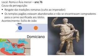 Nero
Domiciano
Tra
jan
o
M
arc
o
Au
réli
o
Dé
cio
Di
ocl
eci
an
o
Local: Roma e Ásia menor – ano 76
Causa da perseguição:
 Resgate das tradições romanas (culto ao imperador)
 Os templos pagãos estavam abandonados e não se encontravam compradores
para a carne sacrificada aos ídolos.
Acontecimento: Exílio de João
 