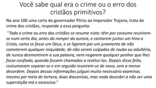 Você sabe qual era o crime ou o erro dos
cristãos primitivos?
No ano 100 uma carta do governador Plínio ao imperador Trajano, trata do
crime dos cristãos, responde a essa pergunta:
"Todo o crime ou erro dos cristãos se resume nisto: têm por costume reunirem-
se num certo dia, antes do romper da aurora, e cantarem juntos um hino a
Cristo, como se fosse um Deus, e se ligarem por um juramento de não
cometerem qualquer iniquidade, de não serem culpados de roubo ou adultério,
de nunca desmentirem a sua palavra, nem negarem qualquer penhor que lhes
fosse confiado, quando fossem chamados a restitui-los. Depois disso feito,
costumavam separar-se e em seguida reunirem-se de novo, sem a menor
desordem. Depois dessas informações julguei muito necessário examinar,
mesmo por meio de tortura, duas diaconisas, mas nada descobri a não ser uma
superstição má e excessiva."
 