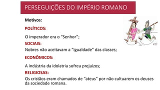 PERSEGUIÇÕES DO IMPÉRIO ROMANO
Motivos:
POLÍTICOS:
O imperador era o “Senhor”;
SOCIAIS:
Nobres não aceitavam a “igualdade” das classes;
ECONÔMICOS:
A indústria da idolatria sofreu prejuízos;
RELIGIOSAS:
Os cristãos eram chamados de “ateus” por não cultuarem os deuses
da sociedade romana.
 
