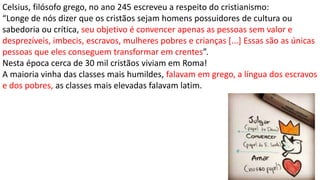 Celsius, filósofo grego, no ano 245 escreveu a respeito do cristianismo:
“Longe de nós dizer que os cristãos sejam homens possuidores de cultura ou
sabedoria ou crítica, seu objetivo é convencer apenas as pessoas sem valor e
desprezíveis, imbecis, escravos, mulheres pobres e crianças [...] Essas são as únicas
pessoas que eles conseguem transformar em crentes”.
Nesta época cerca de 30 mil cristãos viviam em Roma!
A maioria vinha das classes mais humildes, falavam em grego, a língua dos escravos
e dos pobres, as classes mais elevadas falavam latim.
 