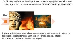 Em 64, um grande incêndio atingiu Roma, culparam o próprio imperador, Nero,
porém, este acusou os cristãos de serem os causadores do incêndio.
Nero
Domici
ano
Trajano
Marco
Aurélio
Sétimo
Severo
Décio
Diocleciano
A convocação de uma saturnal (em honra de Saturno, o deus romano da colheita) de
destruição aos seguidores do Caminho em Roma e das redondezas.
Pedro e Paulo foram martirizados nesta época.
 