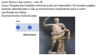 Nero
Domiciano
Traja
no
Marc
o
Auréli
o
Décio
Diocl
ecian
o
Local: Roma e Ásia menor – ano 76
Causa: Resgate das tradições romanas (culto ao imperador) / Os templos pagãos
estavam abandonados e não se encontravam compradores para a carne
sacrificada aos ídolos.
Acontecimento: Exílio de João
 