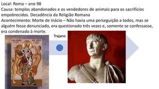 Nero
Domici
ano
Trajano
Marco
Aurélio
Sétimo
Severo
Décio
Diocleciano
Local: Roma – ano 98
Causa: templos abandonados e os vendedores de animais para os sacrifícios
empobrecidos. Decadência da Religião Romana
Acontecimento: Morte de Inácio – Não havia uma perseguição a todos, mas se
alguém fosse denunciado, era questionado três vezes e, somente se confessasse,
era condenado à morte.
Plínio, em 112, sobre os cristãos “Devo punir todo cristão, ou
só os que se obstinam?”
Trajano responde: “Não devem ser procurados; se te forem trazidos
e os reconheceres, devem ser punidos; mas aquele que se negue a ser
cristão e o demonstre, por exemplo suplicando aos nossos deuses,
mesmo que tenha tido conduta suspeita no passado, deve ser
perdoado.”
Servirá de base para a política de todo o século II
 