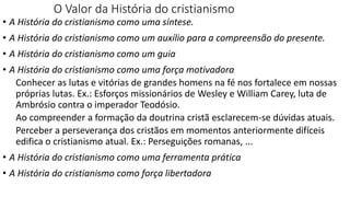 O Valor da História do cristianismo
• A História do cristianismo como uma síntese.
• A História do cristianismo como um auxílio para a compreensão do presente.
• A História do cristianismo como um guia
• A História do cristianismo como uma força motivadora
Conhecer as lutas e vitórias de grandes homens na fé nos fortalece em nossas
próprias lutas. Ex.: Esforços missionários de Wesley e William Carey, luta de
Ambrósio contra o imperador Teodósio.
Ao compreender a formação da doutrina cristã esclarecem-se dúvidas atuais.
Perceber a perseverança dos cristãos em momentos anteriormente difíceis
edifica o cristianismo atual. Ex.: Perseguições romanas, ...
• A História do cristianismo como uma ferramenta prática
• A História do cristianismo como força libertadora
Enquanto não surgirem leões historiadores a glória ficará com os caçadores
 